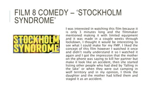 FILM 8 COMEDY – ‘STOCKHOLM
SYNDROME’
I was interested in watching this film because it
is only 3 minutes long and the filmmaker
mentioned making it with limited equipment
and it was made in a couple weeks through
lockdown, I thought it would be interesting to
see what I could make for my FMP. I liked the
concept of this film however I watched it once
and didn’t really understand it so I watched it
again and I got the impression that the mother
on the phone was saying to kill her partner but
make it look like an accident, then she started
listing other people who had died by ‘falling in
the lake’ or when they were out camping in
wolf territory and in my opinion, I think the
daughter and the mother had killed them and
staged it as an accident.
 