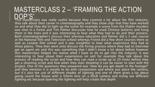 MASTERCLASS 2 – ‘FRAMING THE ACTION
DOP’S’This masterclass was really useful because they covered a lot about the film industry,
they talk about their career in cinematography and they show clips that they have worked
on and what they did to light up the scene for example a scene from the Dublin murders
was shot in a forest and Tim Palmer discusses how he used Chinese lanterns and hung
them in the trees and it was interesting to hear what they had to do and their process.
Both cinematographer's discuss their previous education and Palmer did a 3 year course
at the National film and Television school whereas Friend did a few short courses there as
well as London film school and it was insightful to hear what experience they had at
those places. They then went onto discuss the hiring process where they had to interview
get an agent etc and this was something that I didn’t know a lot about before however
this masterclass helped me realise what I have to do to get into the industry. It was
interesting to hear about their experiences on sett for example they talk about the
process of reading the script and how they can read a script up to 20 times before they
get a shooting script and how when they start shooting it can be easier to start with the
project. One of the questions they answered was ‘How do you get depth in the footage?’
and they mention it is mostly to do with composition and where you place the camera,
but it’s also the use of different shades of lighting and one of them gives a tip about
going round the house with a 50mm lens on a DSLR camera and trying out different
lighting etc because layering the lighting will help create that depth
 