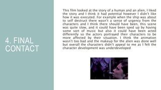 4. FINAL
CONTACT
This film looked at the story of a human and an alien, I liked
the story and I think it had potential however I didn’t like
how it was executed. For example when the ship was about
to self destruct there wasn’t a sense of urgency from the
characters and I think there should have been, this scene
was quite slow, and it could have been sped up by having
some sort of music but also it could have been acted
differently so the actors portrayed their characters to be
more affected by their situation. I think the animation
wasn’t too bad and the makeup for the alien was done well
but overall the characters didn’t appeal to me as I felt the
character development was underdeveloped
 