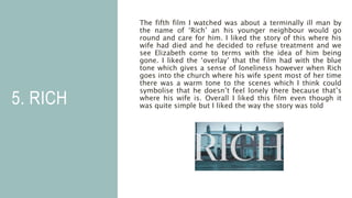 5. RICH
The fifth film I watched was about a terminally ill man by
the name of ‘Rich’ an his younger neighbour would go
round and care for him. I liked the story of this where his
wife had died and he decided to refuse treatment and we
see Elizabeth come to terms with the idea of him being
gone. I liked the ‘overlay’ that the film had with the blue
tone which gives a sense of loneliness however when Rich
goes into the church where his wife spent most of her time
there was a warm tone to the scenes which I think could
symbolise that he doesn’t feel lonely there because that’s
where his wife is. Overall I liked this film even though it
was quite simple but I liked the way the story was told
 