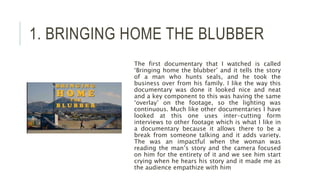 1. BRINGING HOME THE BLUBBER
The first documentary that I watched is called
‘Bringing home the blubber’ and it tells the story
of a man who hunts seals, and he took the
business over from his family. I like the way this
documentary was done it looked nice and neat
and a key component to this was having the same
‘overlay’ on the footage, so the lighting was
continuous. Much like other documentaries I have
looked at this one uses inter-cutting form
interviews to other footage which is what I like in
a documentary because it allows there to be a
break from someone talking and it adds variety.
The was an impactful when the woman was
reading the man’s story and the camera focused
on him for the entirety of it and we see him start
crying when he hears his story and it made me as
the audience empathize with him
 