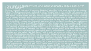 CHALLENGING PERSPECTIVES: DOCUMENTING MODERN BRITAIN PRESENTED
BY DOC SOCIETY
I chose to watch this guest programme because I wanted to know more about the documentary
style. The first documentary I watched is called ‘Imogen’ and it tells the story of a woman who
took her own life, this documentary was hard to watch because it focused on the family reading
the diaries she left behind and they were quite graphic details of the thoughts she was thinking,
and it showed drawings with labels attached to them and food diaries of the food she could and
couldn’t eat. It was a hard-hitting documentary because the way they told the story was powerful
and something I thought was impactful was when one of the family members were reading an
extract from the diary it would show footage of when Imogen was a young child, and this was
hard to watch because these graphic details were being read out but the footage on the screen
was showing a child playing on the swings. Overall I liked the way they filmed and made this
documentary because it conveys the feelings that Imogen would have been feeling and it
highlights an important issue in todays society which is mental health. The second documentary I
watched was one called ‘No Ball Games’ and it looks at groups of children who come from
working class backgrounds, I liked this documentary because it showed us the games they make
up and they aren’t glued to phones or game consoles like many other children are. I liked the
way they filmed different groups of children from across England and Wales, but it flowed well
and didn’t seem too jumpy which I liked, I also admire the simplicity of the documentary because
it is just showing children playing games, but it was interesting and entertaining to watch. The
third documentary I watched was called ‘Hattie’ which tells us the story of a teenager having
spina bifida, it was an informative documentary because I didn’t know much about the condition
before hand and I liked how it changed between interviews and other footage and this seems to
be a convention that a few documentaries do so this is something to consider if I do one. I liked
 