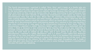 The fourth documentary I watched is called ‘Zero, Zero’ and it looks at a family who are
from Zimbabwe and they talk about how they were named ‘coloureds’ which was different
to the term black and they were sent to catholic schools because they had lighter skin and
were sent there so they could do factory jobs etc. It was interesting to watch because they
talk about how the don’t identify as African but Zimbabwean and it opens my eyes to the
discrimination they had had to face. Much like the previous documentaries there was
inter-cutting between interviews and other footage, another thing that I liked was that the
woman behind the camera asked the questions which we heard which isn’t something they
usually do in documentaries when interviewing people but it worked in this case because it
was more inclusive as if I was apart of the conversation listening to their story. The fifth
documentary I watched is called ‘Northern Ballers’ and it looks at a basketball team in
Leeds, I liked it because it was entertaining and hearing their stories was inspiring for
example someone wants to go to school in America and do basketball but he talks about
having to work hard at school to get there and it isn’t going to be easy. The last
documentary I watched is called ‘Blackthorn’ and it is about a man called Sam Robinson
who tells us his story and what I liked about this is that it cut between him working or his
dog and then him in his shed telling us a poem that linked with the rest of the story. I also
liked the continuity of the colours the dark shades were kept throughout and it made it
look neat and I also liked the use of slow motion in some footage because it matched with
the pace the poet was speaking.
 