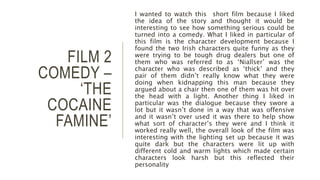 FILM 2
COMEDY –
‘THE
COCAINE
FAMINE’
I wanted to watch this short film because I liked
the idea of the story and thought it would be
interesting to see how something serious could be
turned into a comedy. What I liked in particular of
this film is the character development because I
found the two Irish characters quite funny as they
were trying to be tough drug dealers but one of
them who was referred to as ‘Niallser’ was the
character who was described as ‘thick’ and they
pair of them didn’t really know what they were
doing when kidnapping this man because they
argued about a chair then one of them was hit over
the head with a light. Another thing I liked in
particular was the dialogue because they swore a
lot but it wasn’t done in a way that was offensive
and it wasn’t over used it was there to help show
what sort of character’s they were and I think it
worked really well, the overall look of the film was
interesting with the lighting set up because it was
quite dark but the characters were lit up with
different cold and warm lights which made certain
characters look harsh but this reflected their
personality
 