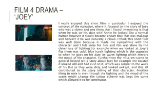 FILM 4 DRAMA –
‘JOEY’
I really enjoyed this short film in particular I enjoyed the
concept of the narrative, where it focused on the story of Joey
who was a clown and one thing that I found interesting is that
when he was on his date with Annie he looked like a normal
human however it slowly became known that that was makeup
and beneath it he was naturally a clown. I think this short film
was well done because it made me sympathise with the
character and I felt sorry for him and this was done by the
clever use of lighting for example when we looked at Joey’s
flat there was cold, blue harsh lighting which is the opposite
to when he goes on his date its warm lighting which mirrors
the mood of the character. Furthermore the mise-en-scene in
general helped tell a story about Joey for example the toaster
it looked old and had rust on it, which was similar to the walls
of his flat as they were dirty and looked unkept, and this all
contributed to the story telling of that character. Another
thing to note is even though the lighting and the mood of the
scene might change the colour scheme was kept the same
which allowed it to be continuous
 