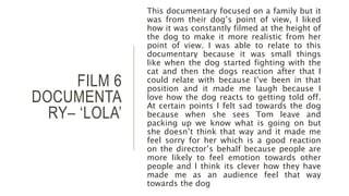 FILM 6
DOCUMENTA
RY– ‘LOLA’
This documentary focused on a family but it
was from their dog’s point of view, I liked
how it was constantly filmed at the height of
the dog to make it more realistic from her
point of view. I was able to relate to this
documentary because it was small things
like when the dog started fighting with the
cat and then the dogs reaction after that I
could relate with because I’ve been in that
position and it made me laugh because I
love how the dog reacts to getting told off.
At certain points I felt sad towards the dog
because when she sees Tom leave and
packing up we know what is going on but
she doesn’t think that way and it made me
feel sorry for her which is a good reaction
on the director’s behalf because people are
more likely to feel emotion towards other
people and I think its clever how they have
made me as an audience feel that way
towards the dog
 
