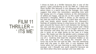 FILM 11
THRILLER –
‘ ITS ME’
I chose to look at a thriller because this is one of the
genres I plan considering to do my FMP on. I liked this
short thriller film because it cuts between old memories
where there is a warm tone on the footage, this could
suggest that when she remembers spending time with
her young son it’s a happy memory as the connotations
of yellow are happy, and joy etc so this could reflect the
character’s thoughts. When it shows us the woman on
her own the tone of the scene is a dark blue and it feels
cold and lonely which would mirror the character’s
feelings of isolation being in a big house on her own. She
goes around the house and it cuts between her being on
her own and her young son running around and I liked
that concept because it gives us an insight into more of
the character and what she use to be like whereas now
she is quiet an on edge being on her own in a large
house. She heads out into the garden with a shotgun and
this was the bit that was most suspenseful because the
use of a tracking shot kept the situation hidden as we
only saw the woman, she shoots the ‘intruder’ but it
turns out to be her son and he falls into the swimming
pool and she goes in after him, it cuts between that
scene when her son was learning to swim when he was
younger and I thought was quite powerful because we
see them when they were younger and now older etc.
 