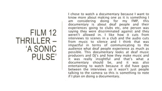 FILM 12
THRILLER –
‘A SONIC
PULSE’
I chose to watch a documentary because I want to
know more about making one as it is something I
am considering doing for my FMP, this
documentary is about deaf people and their
experiences going to clubs etc, one person was
saying they were discriminated against and they
weren’t allowed in. I like how it cuts from
interviews to scenes in a club and the audio cuts
from music to silence and I think that was
impactful in terms of communicating to the
audience what deaf people experience as much as
possible. This documentary looks at deaf music
producers and DJ’s and how they make music and
it was really insightful and that’s what a
documentary should be, and it was also
entertaining to watch because it did have gaps
between the interviews so it wasn’t just people
talking to the camera so this is something to note
if I plan on doing a documentary.
 