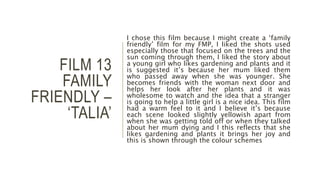 FILM 13
FAMILY
FRIENDLY –
‘TALIA’
I chose this film because I might create a ‘family
friendly’ film for my FMP, I liked the shots used
especially those that focused on the trees and the
sun coming through them, I liked the story about
a young girl who likes gardening and plants and it
is suggested it’s because her mum liked them
who passed away when she was younger. She
becomes friends with the woman next door and
helps her look after her plants and it was
wholesome to watch and the idea that a stranger
is going to help a little girl is a nice idea. This film
had a warm feel to it and I believe it’s because
each scene looked slightly yellowish apart from
when she was getting told off or when they talked
about her mum dying and I this reflects that she
likes gardening and plants it brings her joy and
this is shown through the colour schemes
 