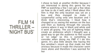 FILM 14
THRILLER –
‘NIGHT BUS’
I chose to look at another thriller because I
am interested in doing this genre for my
FMP so watching a few I can get a few ideas
on how to do it well, what I liked about this
film is that the only location was set on a
bus and they manged to make it
suspenseful using only one location and I
think that’s interesting. I liked how it
changed to us seeing the woman on the bus
and then us looking through the security
camera where it was in black and white and
it went all grainy. The use of lighting helps
create an ambience which I thought was a
good way to get the audience to feel scared
or ‘on edge’ so this is something to
consider when doing my FMP if I do this
genre. It’s also little details like having the
bus window’s steam up that made me feel
anxious because it made the character seem
more alone and therefore I was worried for
her
 