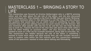 MASTERCLASS 1 – ‘BRINGING A STORY TO
LIFE’This masterclass was focused on Kristina Hetherington who is a BAFTA winning
editor and she talks about the job role of the editor, and she also discussed
some techniques etc. They showed a clip from the BBC two part drama ‘Birdsong’
and Kristina mentions what it’s like working on a set like that, they also discuss
the qualities that would best suit an editor which is something to note, they
mention how to get into editing and how you work closely with the director. She
also mentions what specific jobs she has to do and the way she finds the best
way to work etc. Towards the end of the chat they talk about what skills editor’s
look for when finding an assistant editor, she also discusses the key skills
needed to work on a film set for example teamwork, being able to articulate, etc.
This masterclass was helpful because the role of the editor is something I
wanted to know more about and what exactly their job role includes because I
want to explore roles within the film industry and this masterclass answered
some of the questions I wanted to know about editing and filmmaking
 