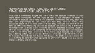 FILMMAKER INSIGHTS - ORIGINAL VIEWPOINTS:
ESTABLISHING YOUR UNIQUE STYLE
I watched a filmmakers insight and I chose this one because I wanted to know
more about developing my own style of film, It was insightful in terms of
information because there were a few different filmmakers and they each had
their own experiences to talk about and how they navigate things, they
discussed about what inspires them and how they integrate that into their own
films and this was interesting to listen to because sometimes I find it difficult to
find inspiration so it was useful listening to others that face the same situation.
They also gave advice for when making a film which included advice on locations
which is something that I wanted to know more about because the location is
key in telling a story. There was one filmmaker who also studied film theory and
he mentions how it helps him make a film because he analyses it in depth so this
is something to consider when applying to university I could look at a course
that does theory and practical.
 