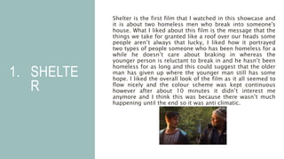 1. SHELTE
R
Shelter is the first film that I watched in this showcase and
it is about two homeless men who break into someone's
house. What I liked about this film is the message that the
things we take for granted like a roof over our heads some
people aren’t always that lucky, I liked how it portrayed
two types of people someone who has been homeless for a
while he doesn’t care about braking in whereas the
younger person is reluctant to break in and he hasn’t been
homeless for as long and this could suggest that the older
man has given up where the younger man still has some
hope. I liked the overall look of the film as it all seemed to
flow nicely and the colour scheme was kept continuous
however after about 10 minutes it didn’t interest me
anymore and I think this was because there wasn’t much
happening until the end so it was anti climatic.
 