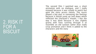 2. RISK IT
FOR A
BISCUIT
The second film I watched was a short
animation with no dialogue, and I really
enjoyed because it was simple to watch but
gave the story across clearly. The music
played a big part in conveying the feelings
because it would jump up and down which
reflected the character’s moods, I like the
way it was done because it was slightly
grainy with lines running through it to
resemble an old cartoon rather than really
crisp animation and I think it added to the
characters and the story
 