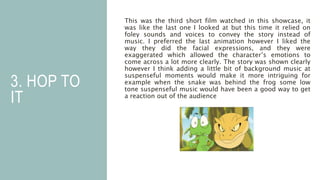 3. HOP TO
IT
This was the third short film watched in this showcase, it
was like the last one I looked at but this time it relied on
foley sounds and voices to convey the story instead of
music. I preferred the last animation however I liked the
way they did the facial expressions, and they were
exaggerated which allowed the character’s emotions to
come across a lot more clearly. The story was shown clearly
however I think adding a little bit of background music at
suspenseful moments would make it more intriguing for
example when the snake was behind the frog some low
tone suspenseful music would have been a good way to get
a reaction out of the audience
 