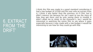 6. EXTRACT
FROM ‘THE
DRIFT’
I think this film was made to a good standard considering it
had a low budget of £5500 and this was only an extract from
it, I think it was better than the previous sci-fi film, but it
didn’t interest me because for me I want to see the story of
how they got there and by only seeing them in trouble it
didn’t allow me to relate to the character’s, but I would be
interested in watching the entire film to see where it goes
especially because it was made with a low budget it would be
interesting to see how far they could go with that
 