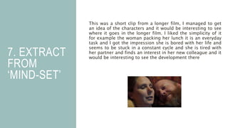 7. EXTRACT
FROM
‘MIND-SET’
This was a short clip from a longer film, I managed to get
an idea of the characters and it would be interesting to see
where it goes in the longer film. I liked the simplicity of it
for example the woman packing her lunch it is an everyday
task and I got the impression she is bored with her life and
seems to be stuck in a constant cycle and she is tired with
her partner and finds an interest in her new colleague and it
would be interesting to see the development there
 