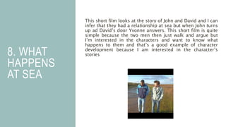 8. WHAT
HAPPENS
AT SEA
This short film looks at the story of John and David and I can
infer that they had a relationship at sea but when John turns
up ad David’s door Yvonne answers. This short film is quite
simple because the two men then just walk and argue but
I’m interested in the characters and want to know what
happens to them and that’s a good example of character
development because I am interested in the character’s
stories
 