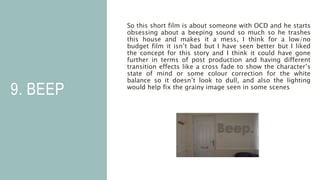 9. BEEP
So this short film is about someone with OCD and he starts
obsessing about a beeping sound so much so he trashes
this house and makes it a mess, I think for a low/no
budget film it isn’t bad but I have seen better but I liked
the concept for this story and I think it could have gone
further in terms of post production and having different
transition effects like a cross fade to show the character’s
state of mind or some colour correction for the white
balance so it doesn’t look to dull, and also the lighting
would help fix the grainy image seen in some scenes
 