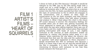 FILM 1
ARTIST’S
FILMS –
‘HEART OF
SQUIRRELS
’
I chose to look at this film because I thought it would be
relevant to my FMP, due to the film being made with a
small cast on a small budget. It starts of with a man
talking to someone who is off the camera but as a woman
comes into the film, he looks puzzled but then introduces
the topic of conversation to her to which she engages in
the conversation, and it relates to their topic of
conversation as the are both strangers and they discuss
19th Century literature where they talk about strangers
and analyze it. What I liked about this short is the music
off screen because it mirrors the characters feelings for
example when one of them was getting frustrated the
music appeared to speed up. I also enjoyed the editing
used when the two were talking together there was use of
cross fades and this made their conversation flow without
getting interrupted with loads of cuts, I was slightly
confused at the concept as both characters ended up
appearing as statues and getting taken away in a van
however when watching the clip about the director she
mentioned that that was the idea and the audience were
to question ‘well what happened to these characters’ I
would recommend this film to someone else because I
think it is clever how it was set out and the overall look of
the film is enjoyable, it is also a film that would bee
interesting to discuss with someone to see how they
would interpret the final part of it
 