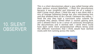 10. SILENT
OBSERVER
This is a short documentary about a guy called George who
does parkour around Wakefield, I liked this documentary
because it was insightful and informed me of a subject I
didn’t know much about. I liked the way it was done with a
mix of footage following George but also interviewing him
and that allowed there to be a break I between the videos, I
liked the way they kept a consistent color scheme for
example they always filmed when it started getting dark
and it allowed there to be a sense of continuity throughout
the documentary and it worked well. I think there could
have been some more postproduction effects being used
like different transitions that I think would have worked
nicely with him running across the roofs.
 