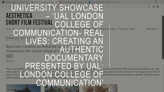 UNIVERSITY SHOWCASE
– ‘UAL LONDON
COLLEGE OF
COMMUNICATION- REAL
LIVES: CREATING AN
AUTHENTIC
DOCUMENTARY
PRESENTED BY UAL:
LONDON COLLEGE OF
COMMUNICATION’
 