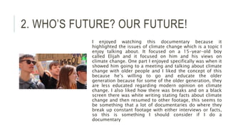 2. WHO’S FUTURE? OUR FUTURE!
I enjoyed watching this documentary because it
highlighted the issues of climate change which is a topic I
enjoy talking about. It focused on a 15-year-old boy
called Elijah and it focused on him and his views on
climate change. One part I enjoyed specifically was when it
showed him going to a meeting and talking about climate
change with older people and I liked the concept of this
because he’s willing to go and educate the older
generation because for some of the older generation, they
are less educated regarding modern opinion on climate
change. I also liked how there was breaks and on a black
screen there was white writing stating facts about climate
change and then resumed to other footage, this seems to
be something that a lot of documentaries do where they
break up constant footage with either interviews or facts,
so this is something I should consider if I do a
documentary
 