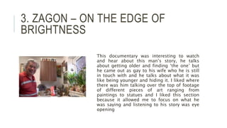 3. ZAGON – ON THE EDGE OF
BRIGHTNESS
This documentary was interesting to watch
and hear about this man’s story, he talks
about getting older and finding ‘the one’ but
he came out as gay to his wife who he is still
in touch with and he talks about what it was
like being younger and hiding it. I liked where
there was him talking over the top of footage
of different pieces of art ranging from
paintings to statues and I liked this section
because it allowed me to focus on what he
was saying and listening to his story was eye
opening
 