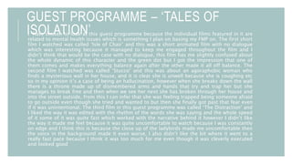 GUEST PROGRAMME – ‘TALES OF
ISOLATION’I have chosen to look at this guest programme because the individual films featured in it are
related to mental health issues which is something I plan on basing my FMP on. The first short
film I watched was called ‘Isle of Chair’ and this was a short animated film with no dialogue
which was interesting because it managed to keep me engaged throughout the film and I
didn’t think that would be the case with no dialogue, this film has me slightly confused about
the whole dynamic of this character and the green dot but I got the impression that one of
them comes and makes everything balance again after the other made it all off balance. The
second film I watched was called ‘Stucco’ and this was about an agoraphobic woman who
finds a mysterious wall in her house, and it is clear she is unwell because she is coughing etc
so in my opinion it’s a case of being an hallucination, however when she breaks down the wall
there is a throne made up of dismembered arms and hands that try and trap her but she
manages to break free and then when we see her next she has broken through her house and
into the street outside, from this I can infer that she was feeling trapped being someone afraid
to go outside even though she tried and wanted to but then she finally got past that fear even
if it was unintentional. The third film in this guest programme was called ‘The Distraction’ and
I liked the way it was edited with the rhythm of the words she was saying and the whole speed
of it some of it was quite fast which worked with the narrative behind it however I didn’t like
the way it made me feel because it was quite uncomfortable to watch because I was constantly
on edge and I think this is because the close up of the ladybirds made me uncomfortable then
the voice in the background made it even worse, I also didn’t like the bit where it went to a
really fast pace because I think it was too much for me even though it was cleverly executed
and looked good
 
