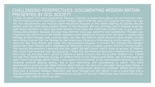 CHALLENGING PERSPECTIVES: DOCUMENTING MODERN BRITAIN
PRESENTED BY DOC SOCIETY
I chose to watch this guest programme because I wanted to know more about the documentary style.
The first documentary I watched is called ‘Imogen’ and it tells the story of a woman who took her own
life, this documentary was hard to watch because it focused on the family reading the diaries she left
behind and they were quite graphic details of the thoughts she was thinking, and it showed drawings
with labels attached to them and food diaries of the food she could and couldn’t eat. It was a hard-
hitting documentary because the way they told the story was powerful and something I thought was
impactful was when one of the family members were reading an extract from the diary it would show
footage of when Imogen was a young child, and this was hard to watch because these graphic details
were being read out but the footage on the screen was showing a child playing on the swings. Overall I
liked the way they filmed and made this documentary because it conveys the feelings that Imogen
would have been feeling and it highlights an important issue in todays society which is mental health.
The second documentary I watched was one called ‘No Ball Games’ and it looks at groups of children
who come from working class backgrounds, I liked this documentary because it showed us the games
they make up and they aren’t glued to phones or game consoles like many other children are. I liked
the way they filmed different groups of children from across England and Wales, but it flowed well and
didn’t seem too jumpy which I liked, I also admire the simplicity of the documentary because it is just
showing children playing games, but it was interesting and entertaining to watch. The third
documentary I watched was called ‘Hattie’ which tells us the story of a teenager having spina bifida, it
was an informative documentary because I didn’t know much about the condition before hand and I
liked how it changed between interviews and other footage and this seems to be a convention that a
few documentaries do so this is something to consider if I do one. I liked how they had the off-screen
dialogue then made it match up later.
 