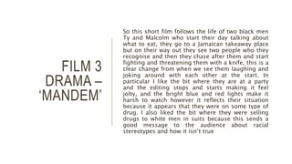 FILM 3
DRAMA –
‘MANDEM’
So this short film follows the life of two black men
Ty and Malcolm who start their day talking about
what to eat, they go to a Jamaican takeaway place
but on their way out they see two people who they
recognise and then they chase after them and start
fighting and threatening them with a knife, this is a
clear change from when we see them laughing and
joking around with each other at the start. In
particular I like the bit where they are at a party
and the editing stops and starts making it feel
jolty, and the bright blue and red lights make it
harsh to watch however it reflects their situation
because it appears that they were on some type of
drug. I also liked the bit where they were selling
drugs to white men in suits because this sends a
good message to the audience about racial
stereotypes and how it isn’t true
 