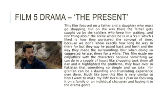 FILM 5 DRAMA – ‘THE PRESENT’
This film focused on a father and a daughter who must
go shopping, but on the way there the father gets
caught up by the soldiers who keep him waiting, and
one thing about the scene where he is in a ‘cell’ which I
liked is how they portrayed the concept of time,
because we don’t know exactly how long he was in
there for but they way he paced back and forth and the
way they made the surroundings blur when doing so
suggested he was there for a while. This film made me
empathize with the characters because something we
can do in a couple of hours like shopping took them all
day and it highlighted the problems, they have over in
Pakistan that something so simple and we take for
granted can be a daunting and frustrating experience
over there. Much like Joey this film is very similar to
how I want to make my FMP because I plan on focusing
it on a family or an individual character and having it in
the drama genre
 