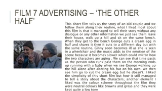 FILM 7 ADVERTISING – ‘THE OTHER
HALF’ This short film tells us the story of an old couple and we
follow them along their routine, what I liked most about
this film is that it managed to tell their story without any
dialogue or any other information we just see them leave
their house, walk up a hill and sit on the same bench.
When they get to the bench George cuts a cream egg in
half and shares it then it cuts to a different day but with
the same routine. Ginny soon becomes ill as she is seen
in a wheelchair and the music adds to the emotion of the
scene because it becomes slower which could mirror how
the two characters are aging . We can see that time pasts
as the person who runs past them on the morning ends
up running with a baby when we see George walking up
the hill alone after altering his hat on his own, we then
see him go to cut the cream egg but he doesn’t. I liked
the simplicity of this short film but how it still managed
to tell a story about the characters, another element I
liked was the colour scheme throughout the film they
were neutral colours like browns and greys and they were
kept quite a low tone
 