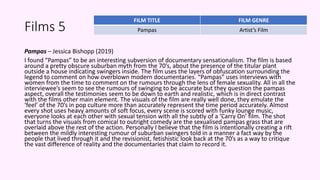 Films 5
Pampas – Jessica Bishopp (2019)
I found “Pampas” to be an interesting subversion of documentary sensationalism. The film is based
around a pretty obscure suburban myth from the 70’s, about the presence of the titular plant
outside a house indicating swingers inside. The film uses the layers of obfuscation surrounding the
legend to comment on how overblown modern documentaries. “Pampas” uses interviews with
women from the time to comment on the rumours through the lens of female sexuality. All in all the
interviewee’s seem to see the rumours of swinging to be accurate but they question the pampas
aspect, overall the testimonies seem to be down to earth and realistic, which is in direct contrast
with the films other main element. The visuals of the film are really well done, they emulate the
‘feel’ of the 70’s in pop culture more than accurately represent the time period accurately. Almost
every shot uses heavy amounts of soft focus, every scene is scored with funky lounge music,
everyone looks at each other with sexual tension with all the subtly of a ‘Carry On’ film. The shot
that turns the visuals from comical to outright comedy are the sexualised pampas grass that are
overlaid above the rest of the action. Personally I believe that the film is intentionally creating a rift
between the mildly interesting rumour of suburban swingers told in a manner a fact way by the
people that lived through it and the revisionist, fetishistic look back at the 70’s as a way to critique
the vast difference of reality and the documentaries that claim to record it.
FILM TITLE FILM GENRE
Pampas Artist’s Film
 