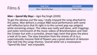 Films 6
Wan – Spend My Dayz – Agni Raj Singh (2020)
To get the obvious out the way, I really enjoyed the song attached to
this piece, Wan delivers a unique R&B vocal performance with some
self reflective lyrics that fit right in to the current pop-rap zeitgeist
while remaining unique. The video was really well done, with trappings
and styles reminiscent of the music videos of Brockhampton and Tyler
the Creator but with a surrealist, dream logic twist that gives the piece
a look all its own. The slow transition from the streets of LA to a
supernaturally massive field of flowers was a great element of delusion
that tied into the songs themes. Overall while not a masterpiece
“Spend My Dayz” was enjoyable.
FILM TITLE FILM GENRE
Wan – Spend My Dayz Music Video
 