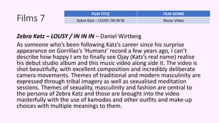 Films 7
Zebra Katz – LOUSY / IN IN IN – Daniel Wirtberg
As someone who’s been following Katz’s career since his surprise
appearance on Gorrillaz’s ‘Humanz’ record a few years ago, I can’t
describe how happy I am to finally see Ojay (Katz’s real name) realise
his debut studio album and this music video along side it. The video is
shot beautifully, with excellent composition and incredibly deliberate
camera movements. Themes of traditional and modern masculinity are
expressed through tribal imagery as well as sexualised meditation
sessions. Themes of sexuality, masculinity and fashion are central to
the persona of Zebra Katz and those are brought into the video
masterfully with the use of kamodos and other outfits and make-up
choices with multiple meanings to them.
FILM TITLE FILM GENRE
Zebra Katz – LOUSY /IN IN IN Music Video
 