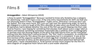 Films 8
Armeggeddon – Adam Wimpenny (2019)
I chose to watch “Armeggeddon” Because I wanted to know why Aestetica has a category
for advertising, I still don’t have a clue. If the only entry requirements for ASFF are that you
can physically watch it then “Armeggeddon” makes sense, otherwise I seriously don’t see
the appeal. This may seem harsh, but I just can’t get over the advertising angle; its hard to
get engaged in a story or laugh at the films attempts at jokes when you know that a board
of executives had to debate whether the cost of the film was worth dipping into their coke
fund to finance, I was hoping for something that elevates itself above such a vulgar label as
advert and towards something somewhat respectable like a celebrity chef’s autobiography
or perhaps even the dizzying heights of the penis that Odd Johnny from up the road keeps
etching onto Mrs Peterman’s memorial bench. The ‘film’ itself is competent, its unoffensive
and extremely tame for film about the post-apocalypse but it is competent. It was at the
first mention of the orgasmic qualities of a cream egg that I checked out and, despite the
fairly gross attempts to dress up the obviousness of the product placement behind half-
arsed satire, I never checked back in. To be honest I’d have more respect for the film if it
were diagram of congestive heart failure with a card reader attached.
FILM TITLE FILM GENRE
Armeggeddon Advertising
 
