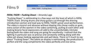 Films 9
FATAL TIGER – Fucking Down – Amanda Lago
“Fucking Down” is exhilarating in a few ways not the least of which is FATAL
TIGER’s track. Driving drums and sharp guitars cut through the droning
introduction section and lead way to FATAL TIGER’s great vocal performance.
The video is visceral and abrasive without dipping into cheap nudity or gore,
every action of the women in the video contorting, pulling at each other and
making bizarre facial expressions all add to the uncomfortably intimate
feeling both the video and song are going for excellently. I noticed that the
lighting in particular was so precise and constantly shifting along with the
video yet always looking appropriate and well done. There isn’t much to say
about “Fucking Down”, the talent on display is exhilarating, the production is
perfect and the song compliments the video perfectly and vice versa.
FILM TITLE FILM GENRE
FATAL TIGER – Fucking Down Music Video
 