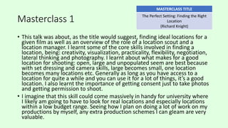 Masterclass 1
• This talk was about, as the title would suggest, finding ideal locations for a
given film as well as an overview of the role of a location scout and a
location manager. I learnt some of the core skills involved in finding a
location, being: creativity, visualization, practicality, flexibility, negotiation,
lateral thinking and photography. I learnt about what makes for a good
location for shooting: open, large and unpopulated seem are best because
with set dressing and camera skills, large becomes small, one location
becomes many locations etc. Generally as long as you have access to a
location for quite a while and you can use it for a lot of things, it’s a good
location. I also learnt the importance of getting consent just to take photos
and getting permission to shoot.
• I imagine that this skill could come massively in handy for university where
I likely am going to have to look for real locations and especially locations
within a low budget range. Seeing how I plan on doing a lot of work on my
productions by myself, any extra production schemes I can gleam are very
valuable.
MASTERCLASS TITLE
The Perfect Setting: Finding the Right
Location
(Richard Knight)
 