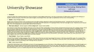 University Showcase
• Foreword.
I chose to watch this showcase because I have an interest in low budget productions: not only just because it’s likely what I’m going to be making as a
student, but also because I find films with lower budgets interesting in their own right as explorations of the limits of storytelling.
• Shelter – Ruairi Wright (2020)
Shelter was my favourite film in this showcase due to its tight writing, attention to detail and lead performances. I enjoyed the fact that the writer
addressed the inherent issues of limited locations and props with the implication of a dystopian future that we never get to see. I liked the use of natural
light; the cinematography as a whole didn’t feel all that armature.
• Risk it for a Biscuit – Daniel Cappere (2020) & Hop to it! – Aaron Smith (2020)
I’ve chosen to lump these two together because, to me, they are both comparable in terms of story and general structure (one of a vintage cartoon short)
but also because they are both animated; I personally don’t have a lot of knowledge in terms of animation so I don’t feel entirely comfortable with
critiquing them. With that said they were both entertaining enough to hold my attention and were not long enough to grate on me. I did notice an odd
problem that both shorts had: their audio was really strangely done; with “Risk it for a Biscuit” I found the music to be pretty bad, it sounds like the
creator isn’t too versed in music production, bought a DAW and a load of cheap string instruments and tried their best. “Hop to it!” had very disjointed
sound effects that sounded like a rough pass of where they should be placed in the final product. Ultimately I have respect for these two shorts, I can
only imagine how much time and effort went into their creation.
• Final Contact – Reece Taylor-Long (2020)
I found “Final Contact” pretty engaging, if for no other reason than to see which stereotype the human in the story would fall under. For a student film,
the set design and special effects were ambitious and well executed for a student film. Ultimately I found the short to be admirable for attempting sci-fi
on the budget it had but ultimately it was nothing new for the genre.
• Rich – Aaron Good (2020)
I found Rich interesting if a bit half baked. In terms of cinematography its one of the best in this collection with shots looking clean and well thought out. I
really enjoy character studies and particularly those dealing with existential issues but to me “Rich” fell flat due to its performances. I understand that
this may seem unfair, but to me if you want to tell this story, a great performance it sort of essential to selling the emotions and situation the characters
found themselves in, as it is I couldn’t buy into the story in the way it wanted me to.
SHOWCASE TITLE
World Class Filmmaking: Making More
with Less
(University of Lincoln)
 
