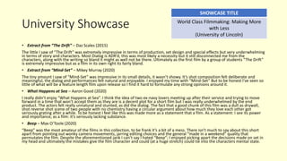 University Showcase
• Extract from “The Drift” – Daz Scales (2015)
The little I saw of “The Drift” was extremely impressive in terms of production, set design and special effects but very underwhelming
in terms of story and characters. Most Dialog is ADR’d, this was most likely a necessity but it still disconnected me from the
characters, along with the writing so bland it might as well not be there. Ultimately as the first film by a group of students “The Drift”
is extremely impressive but as a film in its own right its fairly bland.
• Extract from “Mind-Set” – Mikey Murray (2020)
The tiny amount I saw of “Mind-Set” was impressive in its small details, it wasn’t showy. It’s shot composition felt deliberate and
meaningful, the dialog and performances felt natural and enjoyable. I enjoyed my time with “Mind-Set” But to be honest I’ve seen so
little of what will be a feature length film upon release so I find it hard to formulate any strong opinions around it.
• What Happens at Sea – Aaron Good (2020)
I really didn’t enjoy “What Happens at Sea”. I think the idea of two ex-navy lovers meeting up after their service and trying to move
forward in a time that won’t accept them as they are is a decent plot for a short film but I was really underwhelmed by the end
product. The actors felt really unnatural and stunted, as did the dialog. The fact that a good chunk of this film was a dull as drywall,
shot reverse shot scene of two people with no chemistry having a circular argument about how much they love each other got
seriously grating after a while. To be honest I feel like this was made more as a statement that a film. As a statement: I see its power
and importance, as a film: it’s seriously lacking substance.
• Beep – Max O’Toole (2020)
“Beep” was the most amateur of the films in this collection, to be frank it’s a bit of a mess. There isn’t much to say about this short
apart from pointing out wonky camera movements, jarring editing choices and the general “made in a weekend” quality that
permutates the film. Despite the aforementioned jank I can’t say I hated “Beep”; I enjoyed picking apart the decisions made on set in
my head and ultimately the mistakes give the film character and could (at a huge stretch) could tie into the characters mental state.
SHOWCASE TITLE
World Class Filmmaking: Making More
with Less
(University of Lincoln)
 
