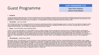 Guest Programme
• Foreword.
I chose this guest program because I’ve been interested since the first lockdown in March about the potential storytelling opportunities that come from a
worldwide lockdown and quarantine, as I see it there’s a lot more opportunities for themes of paranoia, isolation, intense boredom and loneliness to be
relatable to an audience than there was pre-lockdown. I’m interested to see what perspectives these films have to offer.
• Isle of Chair – Ivyy Chen (2020)
“Isle of Chair” got lost in it’s visuals and that isn’t necessary a bad thing; the film is absolutely gorgeous and, in some of its more abstract imagery, almost
has a meditative quality. This indulgence of visuals comes at the price of the films message and story which can only be complex given how short and
image-forward the piece, not to imply these aspects are bad just fairly shallow.
• Stucco – Janina Gavankar, Russo Schelling (2019)
“Stucco” was a nice exploration of a deep isolation with a schlocky ending. The film manages the transition from crushingly mundane, psychological
horror to visuals that wouldn’t be out of place in a Sam Raimi film incredibly well, with the hole in the wall acting as a constant figure of surrealism that
haunts the film. The intentional spatial inconsistencies also add to this tone of something being ‘off’. All of which builds up to the flesh chair and the
crown of fingers and jawbones: an incredible visual that came out of left field and sort of breaks the believability of the film. Personally, I can look past it’s
faults but I could absolutely understand if somebody else couldn’t. Overall “Stucco” was enjoyable and good at putting a viewer in the protagonist's
shoes.
• The Distraction – Matty Brown (2020)
Personally I found “The Distraction” to be a bit gross in how it handled its subject matter. This film is extremely fast paced and samples: music, images
and videos along with original footage to make what is essentially: a collage-cum-anxiety attack. This style of intentional sensory overload through editing
has been done before to great effect, my problem is that this film massively overshoots the mark and ends up coming of as sensational and is if its trying
too hard to look intense. The intro, for example, is a flurry of news footage dealing with the issues of suicide and depression. But it comes across as if the
film is trying to look cool and stylish rather than portray information. The bizarre editing choices continue along with genuinely impressive and fascinating
visuals that are barely seen due to the fast pace which is a shame considering how much work obviously went into them. I found “The Distraction” overall
to be too caught up in how it looks, as opposed to what it should say.
GUEST PROGRAMME TITLE
Tales from Isolation
(Short of the Week)
 