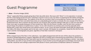 Guest Programme
• Alone – Phinehas Hodges (2016)
“Alone” supposedly follows people going about their day while alone. My issues with “Alone” is in its execution; in concept
the film is fascinating and the first time I watched it I found it to be as such, but when re-watching the film before writing this
my suspension of disbelief broke. The subjects of the film are not alone, they’re surrounded by a camera crew who want to
get beautiful shots of them and while those shots are undoubtably great to look at, it breaks the core concept of the film on a
fundamental level. Not to mention the fact that the sort of person who would be willing to take part in a film are most likely
those more open to people being part of their private lives. After this the illusion is broken, even the fact that a camera is
present keeps the pretence of performance in place. To me a film should try to maintain some sincerity especially when
dealing with a topics like mental illness and substance abuse. To me a more self aware filmmaker would take the opportunity
and make a film about how people want to be seen, even in private. Still despite my complaints, I loved the film the first time
I saw it and the cinematography was great, regardless of how fake it seemed in retrospect.
• Conclusion.
While I enjoyed most of the films in this collections, I was slightly disappointed with the lack of films about the pandemic, I
should’ve checked beforehand I suppose. Regardless the films on display were entertaining and melancholy in almost equal
measure. One storytelling tool that I have learnt was the importance of silence or just a lack of dialog as a whole. I was aware
of this before, but with so many of these shorts getting so much emotion across through good sound design and visuals alone
I feel like I would be more willing to experiment with pauses in future, particularly to emphasize sadness or loneliness.
GUEST PROGRAMME TITLE
Tales from Isolation
(Short of the Week)
 
