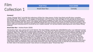 Film
Collection 1
Foreword
I chose “Strange Tales” to be My first collections of films for a few reasons: Firstly I love black and off colour comedies.
Everything from: Troma films to “The League of Gentlemen” and The Coens’ back catalogue all rank among my favourites in
the comedy genre. Secondly, it seems that much of Aesthetica’s program this year has a focus on political and social issues. I
don’t have a problem with this at all, I care deeply about almost all of these topics and am chomping at the bit to watch the
shorts made around them. But given how politically volatile this year has been and continues to be, I feel that watching a few
shorts with pure entertainment in mind will act as a ‘pallet cleanser’ for my brain before watching some more heavy-hitting
material.
Knock Door Run – Andrew Rutter (2020)
“Knock Door Run” was a great start to the festival. The short follows a young man called Mathew who, in an attempt to prove
himself brave after taking a pill at a party, plays a game of ‘Knock Door Run’ which puts him in contact with a strange, recently
bereaved, older man. Using the comedy trope of escalation, the short gets dark and awkward fast as Mathew falls down the
rabbit hole of the stranger’s unusual life. My favourite element of the short was the writing and tone, I enjoyed just how far
the story leans into absurdity in scenes with the stranger and horror towards the end. The recurring elements of board
games throughout helped to give the piece a feeling of a surreal coincidence that black comedies are known for. The last-
minute full frontal nudity was, needless to say, ballsy and was a genuine shock that added to the ‘grindhouse’ feel that the
ending was going for. The camera work was perfectly okay, the stark change from locked down, evenly lit interior shots to
naturally lit outdoor, handheld shots in the final scene added to the shock and comedy of those last few seconds. There were
a few janky audio cuts between shots that broke immersion and a few characters early on that felt too overacted and camp
for their roles in the story but overall I have almost no complaints about “Knock Door Run”.
FILM TITLE FILM GENRE
Knock Door Run Comedy
 