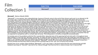 Film
Collection 1
Werewolf – Markus Meedt (2020)
“Werewolf”, in my opinion, was underwhelming. A group of friends come to the end of their dinner party and, in an attempt to lift
the mood, play a round of the titular ‘Werewolf’ which reveals secrets about the group and slowly picks them off one by one.
Personally, I found the short to be a bit sloppy, this is thanks to the tone getting muddled throughout. At first, the short seems to be
pure, fast-paced, farse; quippy dialogue coming from walking tropes that only exist to crack wise and progress the plot, the
inexplicable entrance of Kenneth: the verbose game narrator who acts as another joke machine, etc. If the short had kept to this light,
ridiculous tone, as implied by the elements at work throughout it’s first few minutes, I feel that it could’ve made more of an
impression for being a solid absurd sketch rather than the odd mishmash that It comes off as now. The film loses me in the second
half: when the elements of drama and horror get introduced. The issue isn’t that drama and horror are present, it’s how they are
executed. The audience isn’t made aware of who these characters really are or how they might come into conflict in the first act, so
when the second act comes along, drops the comedic tone and pits characters against each other it comes off as limp at best and
padding at worse. The few jokes that remain, don’t land because they follow the same pattern as they did in the first act: quips, which
feel incredibly unnatural coming from people that, we are supposed to believe, are genuinely angry or scared in a situation that we
are expected to sympathise with or at least take seriously. The ending twist is similarly unimpactful and predictable.
To remedy some of my problems with the film I would either: keep the tone of the opening half and stick with it throughout most
likely ending in a over the top, absurdist, punchline. Or make the shift to drama and horror stark; get really gory and violent à la “Evil
Dead 2”, perhaps go really bleak and depressing. My point being that: going from an extreme to another extreme can be effective as
long as you commit to both. Because at the moment “Werewolf” comes off as the writer believing they’re ‘too good’ to just be a
farcical comedy and that they need to show off their writing chops on the ‘real’ arts of drama and comedy.
Despite how much I written about disliking “Werewolf”, I can’t say I hate it. The front half of the film was entertaining and Will
Seaward’s portrayal of “Kenneth” was lots of fun. Overall though I feel that the film is really let down my it’s Second half.
FILM TITLE FILM GENRE
Werewolf Comedy
 