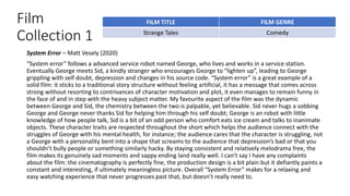 Film
Collection 1
System Error – Matt Vesely (2020)
“System error” follows a advanced service robot named George, who lives and works in a service station.
Eventually George meets Sid, a kindly stranger who encourages George to “lighten up”, leading to George
grippling with self doubt, depression and changes in his source code. “System error” is a great example of a
solid film: it sticks to a traditional story structure without feeling artificial, it has a message that comes across
strong without resorting to contrivances of character motivation and plot, it even manages to remain funny in
the face of and in step with the heavy subject matter. My favourite aspect of the film was the dynamic
between George and Sid, the chemistry between the two is palpable, yet believable. Sid never hugs a sobbing
George and George never thanks Sid for helping him through his self doubt; George is an robot with little
knowledge of how people talk, Sid is a bit of an odd person who comfort eats ice cream and talks to inanimate
objects. These character traits are respected throughout the short which helps the audience connect with the
struggles of George with his mental health, for instance; the audience cares that the character is struggling, not
a George with a personality bent into a shape that screams to the audience that depression’s bad or that you
shouldn’t bully people or something similarly hacky. By staying consistent and relatively melodrama free, the
film makes its genuinely sad moments and sappy ending land really well. I can’t say I have any complaints
about the film: the cinematography is perfectly fine, the production design is a bit plain but it defiantly paints a
constant and interesting, if ultimately meaningless picture. Overall “System Error” makes for a relaxing and
easy watching experience that never progresses past that, but doesn’t really need to.
FILM TITLE FILM GENRE
Strange Tales Comedy
 