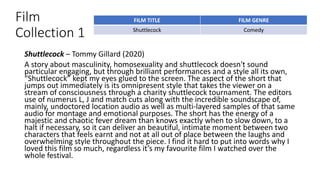 Film
Collection 1
Shuttlecock – Tommy Gillard (2020)
A story about masculinity, homosexuality and shuttlecock doesn't sound
particular engaging, but through brilliant performances and a style all its own,
“Shuttlecock” kept my eyes glued to the screen. The aspect of the short that
jumps out immediately is its omnipresent style that takes the viewer on a
stream of consciousness through a charity shuttlecock tournament. The editors
use of numerus L, J and match cuts along with the incredible soundscape of,
mainly, undoctored location audio as well as multi-layered samples of that same
audio for montage and emotional purposes. The short has the energy of a
majestic and chaotic fever dream than knows exactly when to slow down, to a
halt if necessary, so it can deliver an beautiful, intimate moment between two
characters that feels earnt and not at all out of place between the laughs and
overwhelming style throughout the piece. I find it hard to put into words why I
loved this film so much, regardless it’s my favourite film I watched over the
whole festival.
FILM TITLE FILM GENRE
Shuttlecock Comedy
 