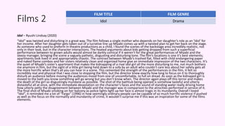 Films 2
Idol – Ryushi Lindsay (2020)
“Idol” was twisted and disturbing in a great way. The film follows a single mother who depends on her daughter’s role as an ‘Idol’ for
her income. After her daughter gets taken out of a lucrative line up Miyabi comes up with a twisted plan to get her back on the stage.
As someone who used to preform in theatre productions as a child, I found the scenes of the backstage area incredibly realistic, not
only in their look, but in the character interactions. The heated arguments about kids getting dropped from such a superficial
performance between to grown adults would almost be darkly comical if it weren’t for the great performances of Miyabi and the
sleezy manager, bringing the scene a vaguely pathetic, disgusting and disturbing tone. The film’s locations is one it’s best elements;
apartments look lived in and appropriately chaotic. The contrast between Miyabi’s trashed flat, filled with child endangering paper
and naked flame combos and her sisters relatively clean and organized home give an immediate impression of the two characters. It’s
the quiet of Miyabi’s sister’s apartment that makes the kidnapping of a rival idol girl all the more disturbing to me, not much bothers
me anymore in film, but the sight of a little girl being held down to a sofa by an adult who couldn’t care less about her safety gets all
the more horrific when that’s all you can hear in a scene. This cemented the strength of the performances in the film, it felt so
incredibly real and physical that I was close to stopping the film, but the director knew exactly how long to focus on it to thoroughly
disturb an audience before moving the audiences mood from one of uncomfortable, to full on dread. As soon as the kidnaped girl is
moved to the bath you know something will go wrong but you don’t know when. The director again plays off this terror and makes
the death of the girl so disgustingly mundane as possible. The shot of the bathtub being opened is somehow tasteful and utterly
distasteful all at once, with the immediate devastation on the character’s faces and the sound of standing water really driving home
how utterly petty the disagreement between Miyabi and the manager was in comparison to the atrocities performed in service of it.
The final shot of Miyabi smoking on her balcony as police lights light up her face is almost tragic in its mundanity. Overall I loved
“Idol”, it reminded me a lot of “Fargo” (1996) in how seemingly ordinary people can be capable of so much horrific violence if pushed
as well as the focus on the normality and mundanity of crime, it wouldn’t surprise me if this was an inspiration for some of the films
elements.
FILM TITLE FILM GENRE
Idol Drama
 