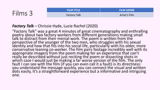 Films 3
Factory Talk – Chrissie Hyde, Lucie Rachel (2020)
“Factory Talk” was a great 4 minutes of great cinematography and enthralling
poetry about two factory workers from different generations making small
talk to distract from their menial work. The poem is written from the
perspective of the younger of the two men, who struggles with his sexual
identity and how that fits into his social life, particularly with his older, more
conservative leaning co-worker. The film pairs footage incredibly well with its
appropriate imagery from the poem making for an experience that can’t
really be described without just reciting the poem or dissecting shots in
which case I would just be making a far worse version of the film. The only
fault I can see with the film (if you can even call it a fault) is its directness:
you understand the message quickly, you can connect the visual and written
dots easily, it’s a straightforward experience but a informative and intriguing
one.
FILM TITLE FILM GENRE
Factory Talk Artist’s Film
 