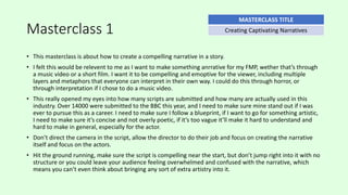 Masterclass 1
• This masterclass is about how to create a compelling narrative in a story.
• I felt this would be relevent to me as I want to make something anrrative for my FMP, wether that’s through
a music video or a short film. I want it to be compelling and emoptive for the viewer, including multiple
layers and metaphors that everyone can interpret in their own way. I could do this through horror, or
through interpretation if I chose to do a music video.
• This really opened my eyes into how many scripts are submitted and how many are actually used in this
industry. Over 14000 were submitted to the BBC this year, and I need to make sure mine stand out if I was
ever to pursue this as a career. I need to make sure I follow a blueprint, if I want to go for something artistic,
I need to make sure it’s concise and not overly poetic, if it’s too vague it’ll make it hard to understand and
hard to make in general, especially for the actor.
• Don’t direct the camera in the script, allow the director to do their job and focus on creating the narrative
itself and focus on the actors.
• Hit the ground running, make sure the script is compelling near the start, but don’t jump right into it with no
structure or you could leave your audience feeling overwhelmed and confused with the narrative, which
means you can’t even think about bringing any sort of extra artistry into it.
MASTERCLASS TITLE
Creating Captivating Narratives
 